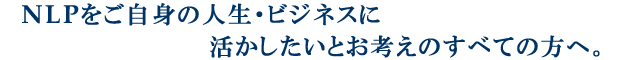 NLPをご自身の人生・ビジネスに活かしたいとお考えのすべての方へ。