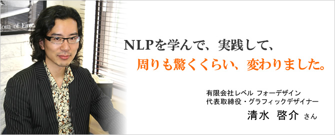 NLPを学んで、実践して、周りも驚くくらい、変わりました。有限会社レベルフォーデザイン　清水啓介さん