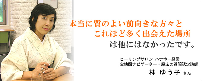 『本当に質のよい前向きな方々とこれほど多く出会えた場所
は他にはなかったです。』ヒーリングサロン ハナホー経営 林 ゆう子 さん