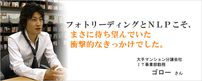 フォトリーディングとＮＬＰこそ、まさに待ち望んでいた衝撃的なきっかけでした。ゴローさん