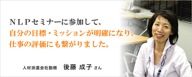 『NLPセミナーに参加して、自分の目標・ミッションが明確になり、仕事の評価にも繋がりました。』人材派遣会社勤務 後藤成子さん