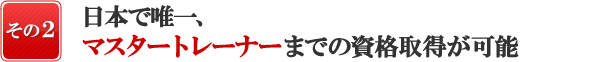 『日本で唯一、その2』日本で唯一、マスタートレーナーまでの資格取得が可能!