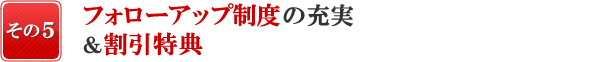 『日本で唯一、その5』日本で唯一、フォローアップ制度の充実&割引特典!