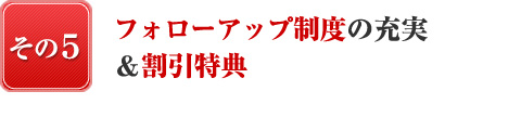 『日本で唯一、その５』日本で唯一、フォローアップ制度の充実＆割引特典！