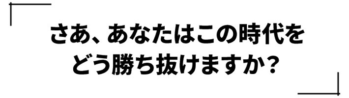 さあ、あなたはこの時代をどう勝ち抜けますか？