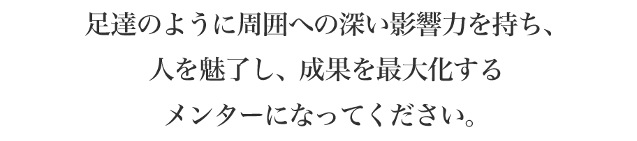 足達のように周囲への深い影響力を持ち、人を魅了し、成果を最大化するメンターになってください。