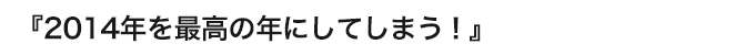 『２０１４年を最高の１年にしてしまう！』