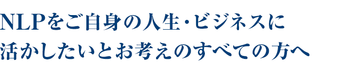 NLPをご自身の人生・ビジネスに活かしたいとお考えのすべての方へ。