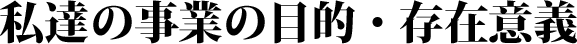 私達の事業の目的・存在意義