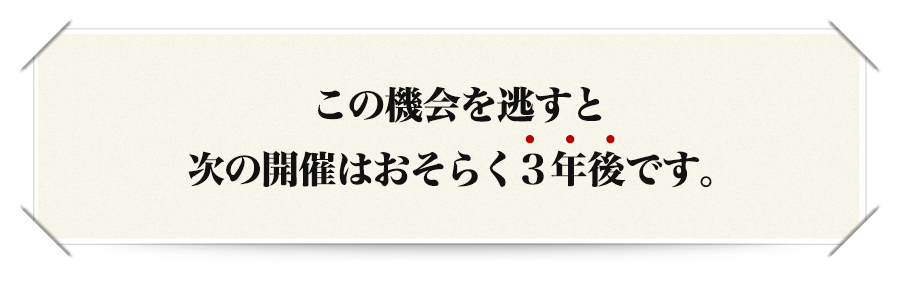 この機会を逃すと次の開催はおそらく３年後です。